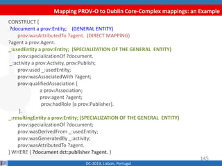 Mapping PROV-O to Dublin Core-Complex mappings: an Example
DC-2013, Lisbon, Portugal
CONSTRUCT {
?document a prov:Entity; (GENERAL ENTITY)
prov:wasAttributedTo ?agent. (DIRECT MAPPING)
?agent a prov:Agent.
_:usedEntity a prov:Entity; (SPECIALIZATION OF THE GENERAL ENTITY)
prov:specializationOf ?document.
_:activity a prov:Activity, prov:Publish;
prov:used _:usedEntity;
prov:wasAssociatedWith ?agent;
prov:qualifiedAssociation [
a prov:Association;
prov:agent ?agent;
prov:hadRole [a prov:Publisher].
].
_:resultingEntity a prov:Entity; (SPECIALIZATION OF THE GENERAL ENTITY)
prov:specializationOf ?document;
prov:wasDerivedFrom _:usedEntity;
prov:wasGeneratedBy _:activity;
prov:wasAttributedTo ?agent.
} WHERE { ?document dct:publisher ?agent. }
145
 