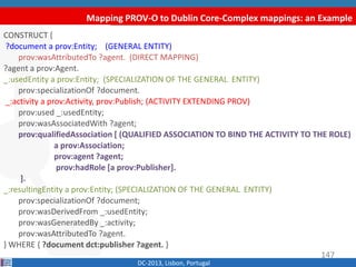 Mapping PROV-O to Dublin Core-Complex mappings: an Example
DC-2013, Lisbon, Portugal
CONSTRUCT {
?document a prov:Entity; (GENERAL ENTITY)
prov:wasAttributedTo ?agent. (DIRECT MAPPING)
?agent a prov:Agent.
_:usedEntity a prov:Entity; (SPECIALIZATION OF THE GENERAL ENTITY)
prov:specializationOf ?document.
_:activity a prov:Activity, prov:Publish; (ACTIVITY EXTENDING PROV)
prov:used _:usedEntity;
prov:wasAssociatedWith ?agent;
prov:qualifiedAssociation [ (QUALIFIED ASSOCIATION TO BIND THE ACTIVITY TO THE ROLE)
a prov:Association;
prov:agent ?agent;
prov:hadRole [a prov:Publisher].
].
_:resultingEntity a prov:Entity; (SPECIALIZATION OF THE GENERAL ENTITY)
prov:specializationOf ?document;
prov:wasDerivedFrom _:usedEntity;
prov:wasGeneratedBy _:activity;
prov:wasAttributedTo ?agent.
} WHERE { ?document dct:publisher ?agent. }
147
 