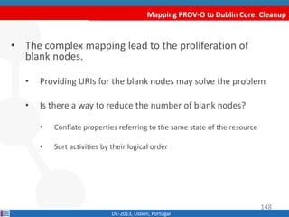 Mapping PROV-O to Dublin Core: Cleanup
DC-2013, Lisbon, Portugal
• The complex mapping lead to the proliferation of
blank nodes.
• Binding URIs for the blank nodes may solve the problem
• Is there a way to reduce the number of blank nodes?
• Conflate properties referring to the same state of the resource
• Sort activities by their logical order
148
 