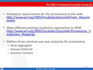 The W3C’s Provenance Incubator Group (2)
DC-2013, Lisbon, Portugal
• Introduces requirements for the provenance in the web:
http://www.w3.org/2005/Incubator/prov/wiki/User_Require
ments
• Maps different existing vocabulary approaches to OPM:
http://www.w3.org/2005/Incubator/prov/wiki/Provenance_V
ocabulary_Mappings
• Defines three common use case scenarios for provenance
– News Aggregator
– Disease Outbreak
– Business Contract
15
 