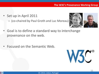 The W3C’s Provenance Working Group
DC-2013, Lisbon, Portugal
• Set up in April 2011
– (co-chaired by Paul Groth and Luc Moreau)
• Goal is to define a standard way to interchange
provenance on the web.
• Focused on the Semantic Web.
16
 