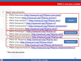 PROV is not just a model
DC-2013, Lisbon, Portugal
Model
Serializations
Extensions
19
• Main documents:
– PROV Overview (http://www.w3.org/TR/prov-overview/)
– PROV Primer (http://www.w3.org/TR/prov-primer/)
– PROV Data Model(*) (http://www.w3.org/TR/prov-dm/)
– PROV Constraints(*) (http://www.w3.org/TR/prov-constraints/)
– PROV Semantics (http://www.w3.org/TR/prov-sem/)
– PROV Notation(*) (http://www.w3.org/TR/prov-n/)
– PROV Ontology(*) (http://www.w3.org/TR/prov-o/)
– PROV XML Serialization (http://www.w3.org/TR/prov-xml/)
– PROV Access and Query (http://www.w3.org/TR/prov-aq/)
– PROV DC Mapping (http://www.w3.org/TR/prov-dc/)
– PROV Links (http://www.w3.org/TR/prov-links/)
– PROV Dictionary (http://www.w3.org/TR/prov-dictionary/)
– PROV Implementations (http://www.w3.org/TR/prov-implementations/)
(*)Rec-track documents
 