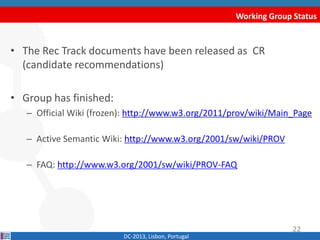 Working Group Status
DC-2013, Lisbon, Portugal
• The Rec Track documents have been released as CR
(candidate recommendations)
• Group has finished:
– Official Wiki (frozen): http://www.w3.org/2011/prov/wiki/Main_Page
– Active Semantic Wiki: http://www.w3.org/2001/sw/wiki/PROV
– FAQ: http://www.w3.org/2001/sw/wiki/PROV-FAQ
22
 