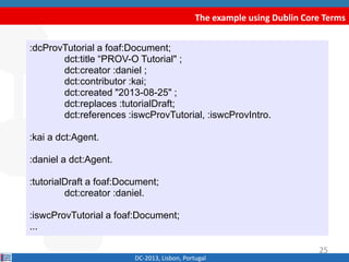 The example using Dublin Core Terms
DC-2013, Lisbon, Portugal
:dcProvTutorial a foaf:Document;
dct:title “PROV-O Tutorial" ;
dct:creator :daniel ;
dct:contributor :kai;
dct:created "2013-08-25" ;
dct:replaces :tutorialDraft;
dct:references :iswcProvTutorial, :iswcProvIntro.
:kai a dct:Agent.
:daniel a dct:Agent.
:tutorialDraft a foaf:Document;
dct:creator :daniel.
:iswcProvTutorial a foaf:Document;
...
25
 