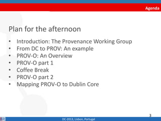 Agenda
Plan for the afternoon
• Introduction: The Provenance Working Group
• From DC to PROV: An example
• PROV-O: An Overview
• PROV-O part 1
• Coffee Break
• PROV-O part 2
• Mapping PROV-O to Dublin Core
DC-2013, Lisbon, Portugal
3
 