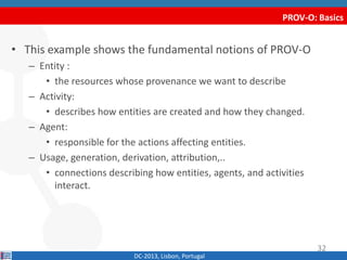 PROV-O: Basics
DC-2013, Lisbon, Portugal
• This example shows the fundamental notions of PROV-O
– Entity :
• the resources whose provenance we want to describe
– Activity:
• describes how entities are created and how they changed.
– Agent:
• responsible for the actions affecting entities.
– Usage, generation, derivation, attribution,..
• connections describing how entities, agents, and activities
interact.
32
 