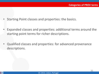 Categories of PROV terms
DC-2013, Lisbon, Portugal
• Starting Point classes and properties: the basics.
• Expanded classes and properties: additional terms around the
starting point terms for richer descriptions.
• Qualified classes and properties: for advanced provenance
descriptions.
36
 