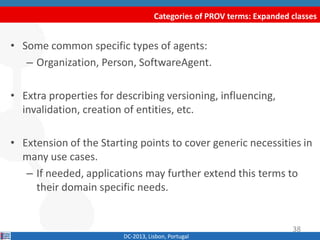 Categories of PROV terms: Expanded classes
DC-2013, Lisbon, Portugal
• Some common specific types of agents:
– Organization, Person, SoftwareAgent.
• Extra properties for describing versioning, influencing,
invalidation, creation of entities, etc.
• Extension of the Starting points to cover generic necessities in
many use cases.
– If needed, applications may further extend this terms to
their domain specific needs.
38
 