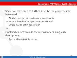 Categories of PROV terms: Qualified classes
DC-2013, Lisbon, Portugal
• Sometimes we need to further describe the properties we
have used:
– At what time was a particular resource used?
– What is the role of an agent in an association?
– Where was an entity generated?
– …
• Qualified classes provide the means for enabling such
descriptions.
– Turn relationships into classes
40
 