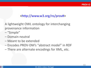 PROV-O
<http://www.w3.org/ns/prov#>
A lightweight OWL ontology for interchanging
provenance information
– “Simple”
– Domain neutral
– Meant to be extended
– Encodes PROV-DM’s “abstract model” in RDF
– There are alternate encodings for XML, etc.
DC-2013, Lisbon, Portugal
43
 