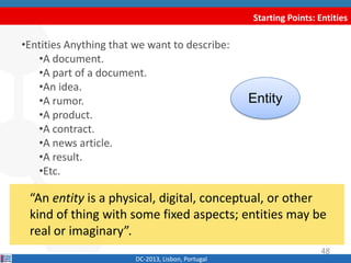 Starting Points: Entities
DC-2013, Lisbon, Portugal
“An entity is a physical, digital, conceptual, or other
kind of thing with some fixed aspects; entities may be
real or imaginary”.
48
•Entities Anything that we want to describe:
•A document.
•A part of a document.
•An idea.
•A rumor.
•A product.
•A contract.
•A news article.
•A result.
•Etc.
Entity
 