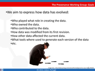 The Provenance Working Group: Goals
•We aim to express how data has evolved:
•Who played a role when creating the data?.
•Who owned the data?.
•Who contributed to the data?.
•How data was modified from its first revision?.
•How other data affected the current data?.
•Which tools where used to generate each version of the data?
•etc.
DC-2013, Lisbon, Portugal
Image from : http://www.psmag.com/science/the-background-on-your-bytes-40220/5
 