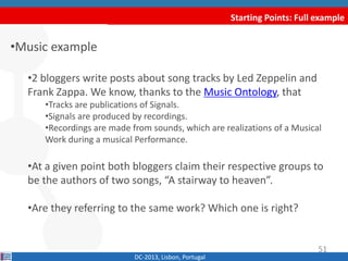 Starting Points: Full example
•Music example
•2 bloggers write posts about song tracks by Led Zeppelin and
Frank Zappa. We know, thanks to the Music Ontology, that
•Tracks are publications of Signals.
•Signals are produced by recordings.
•Recordings are made from sounds, which are realizations of a Musical
Work during a musical Performance.
•At a given point both bloggers claim their respective groups to
be the authors of two songs, “A stairway to heaven”.
•Are they referring to the same work? Which one is right?
DC-2013, Lisbon, Portugal
51
 