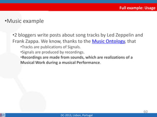 Full example: Usage
•Music example
•2 bloggers write posts about song tracks by Led Zeppelin and
Frank Zappa. We know, thanks to the Music Ontology, that
•Tracks are publications of Signals.
•Signals are produced by recordings.
•Recordings are made from sounds, which are realizations of a
Musical Work during a musical Performance.
DC-2013, Lisbon, Portugal
60
 