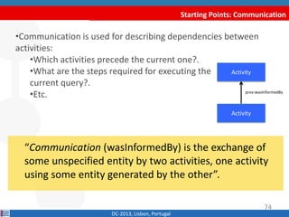 Starting Points: Communication
DC-2013, Lisbon, Portugal
“Communication (wasInformedBy) is the exchange of
some unspecified entity by two activities, one activity
using some entity generated by the other”.
•Communication is used for describing dependencies between
activities:
•Which activities precede the current one?.
•What are the steps required for executing the
current query?.
•Etc.
Activity
prov:wasInformedBy
Activity
74
 