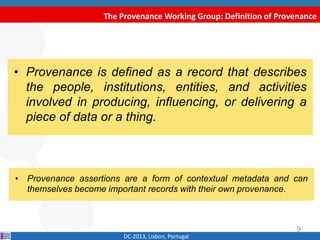 The Provenance Working Group: Definition of Provenance
DC-2013, Lisbon, Portugal
• “Provenance is defined as a record that describes
the people, institutions, entities, and activities
involved in producing, influencing, or delivering a
piece of data or a thing”.
W3C Provenance Incubator Group
• “Provenance assertions are a form of contextual metadata and can
themselves become important records with their own provenance.”
9
 