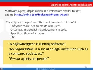 Expanded Terms: Agent specializations
DC-2013, Lisbon, Portugal
“A SoftwareAgent is running software”.
“An Organization is a social or legal institution such as
a company, society, etc”.
“Person agents are people”.
•Software Agent, Organization and Person are similar to foaf
agents (http://xmlns.com/foaf/spec/#term_Agent).
•These types of Agents are commonly found in the Web:
•Software tools used to create resources.
•Organizations publishing a document report.
•Specific authors of a paper.
•Etc.
93
 
