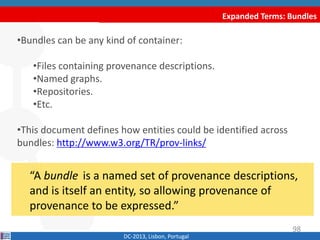 Expanded Terms: Bundles
DC-2013, Lisbon, Portugal
“A bundle is a named set of provenance
descriptions, and is itself an entity, so allowing
provenance of provenance to be expressed.”
•Bundles can be any kind of container:
•Files containing provenance descriptions.
•Named graphs.
•Repositories.
•Etc.
•This document defines how entities could be identified across
bundles: http://www.w3.org/TR/prov-links/
98
 