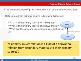 Expanded Terms: Primary Source
DC-2013, Lisbon, Portugal
“A primary source relation is a kind of a derivation
relation from secondary materials to their primary
sources“.
•The determination of primary sources can be up to interpretation.
•Determining the primary source is key for attribution:
•What is the primary source for a blog post?
•What is the primary source of a news article?
•What are the primary sources for a research result?
•Etc.
Entity
Entity
prov:hadPrimarySource
100
 