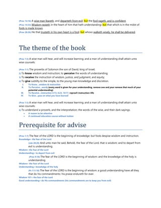 (Prov 14:16) A wise man feareth, and departeth from evil: but the fool rageth, and is confident.
(Prov 14:33) Wisdom resteth in the heart of him that hath understanding: but that which is in the midst of
fools is made known.
(Prov 28:26) He that trusteth in his own heart is a fool: but whoso walketh wisely, he shall be delivered.
The theme of the book
(Prov 1:5) A wise man will hear, and will increase learning; and a man of understanding shall attain unto
wise counsels:
(Prov 1:1) The proverbs of Solomon the son of David, king of Israel;
2) To know wisdom and instruction; to perceive the words of understanding;
3) To receive the instruction of wisdom, justice, and judgment, and equity;
4) To give subtilty to the simple, to the young man knowledge and discretion.
I. To Know…wisdom & instruction
II. To Perceive…words (every word is given for your understanding, remove one and your remove that much of your
potential understanding)
III. To Receive…instruction 4:13, 6:23, 10:17, reproof=instruction=life
IV. To Give…pass on what you have learned
(Prov 1:5) A wise man will hear, and will increase learning; and a man of understanding shall attain unto
wise counsels:
6) To understand a proverb, and the interpretation; the words of the wise, and their dark sayings.
 A reason to be attentive
 A continued education course without tuition
Prerequisite for advise
(Prov 1:7) The fear of the LORD is the beginning of knowledge: but fools despise wisdom and instruction.
Knowledge= the fear of the Lord
(Job 28:28) And unto man he said, Behold, the fear of the Lord, that is wisdom; and to depart from
evil is understanding.
Wisdom= the fear of the Lord
Understanding= to depart from evil
(Prov 9:10) The fear of the LORD is the beginning of wisdom: and the knowledge of the holy is
understanding.
Wisdom= the Fear of the Lord
Understanding= knowledge of the holy
(Ps 111:10) The fear of the LORD is the beginning of wisdom: a good understanding have all they
that do his commandments: his praise endureth for ever.
Wisdom 101= the fear of the Lord
Good understanding= do His commandments (his commandments are to keep you from evil)
 