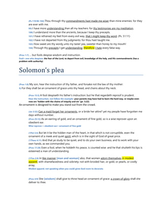 (Ps 119:98-104) Thou through thy commandments hast made me wiser than mine enemies: for they
are ever with me.
99) I have more understanding than all my teachers: for thy testimonies are my meditation.
100) I understand more than the ancients, because I keep thy precepts.
101) I have refrained my feet from every evil way, that I might keep thy word. (Ps. 51:11)
102) I have not departed from thy judgments: for thou hast taught me.
103) How sweet are thy words unto my taste! yea, sweeter than honey to my mouth!
104) Through thy precepts I get understanding: therefore I hate every false way.
(Prov 1:7) … but fools despise wisdom and instruction.
Fool= one who despises: the fear of the Lord, to depart from evil, knowledge of the holy, and His commandments {has a
problem with authority}
Solomon’s plea
(Prov 1:8) My son, hear the instruction of thy father, and forsake not the law of thy mother:
9) For they shall be an ornament of grace unto thy head, and chains about thy neck.
(Prov 15:5) A fool despiseth his father's instruction: but he that regardeth reproof is prudent.
Hear the instruction, not follow the example- your parents may have had to learn the hard way, or maybe even
now are ‘holden with the chains of iniquity and sin’ [pr. 5:22]
An ornament is designed to make you stand out from the crowd.
(Jer 2:32) Can a maid forget her ornaments, or a bride her attire? yet my people have forgotten me
days without number.
(Prov 25:12) As an earring of gold, and an ornament of fine gold, so is a wise reprover upon an
obedient ear.
Wise reprove + obedient ear= ornament of fine gold
(1Pet 3:4) But let it be the hidden man of the heart, in that which is not corruptible, even the
ornament of a meek and quiet spirit, which is in the sight of God of great price.
(1Thess 4:11) And that ye study to be quiet, and to do your own business, and to work with your
own hands, as we commanded you;
(Prov 17:28) Even a fool, when he holdeth his peace, is counted wise: and he that shutteth his lips is
esteemed a man of understanding.
(1Tim 2:9) In like manner [man and woman] also, that women adorn themselves in modest
apparel, with shamefacedness and sobriety; not with broided hair, or gold, or pearls, or costly
array;
Modest apparel, not speaking when you could gives God room to decorate.
(Prov 4:9) She [wisdom] shall give to thine head an ornament of grace: a crown of glory shall she
deliver to thee.
 