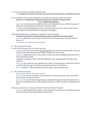 11) …let us lurk privily for the innocent without cause:
“us” as though you are already on their side, you just haven’t been given opportunity to exhibit the same actions.
12) Let us swallow them up alive as the grave; and whole, as those that go down into the pit:
Now they ‘us’ are playing God as though they have the power to take life or the pleasure of life.
Korah, Dathan and Abiram
(Num 16:32-33) And the earth opened her mouth, and swallowed them up, and their houses, and
all the men that appertained unto Korah, and all their goods.
33) They, and all that appertained to them, went down alive into the pit, and the earth closed
upon them: and they perished from among the congregation.
13) We shall find all precious substance, we shall fill our houses with spoil:
The goal for the fool is get for nothing something that only can be obtained by the proper recipient.
(Prov 17:16) Wherefore is there a price in the hand of a fool to get wisdom, seeing he hath no
heart to it?
Innocents lost, is not transferred to the perpetrator.
13) … fill our houses with spoil:
14) Cast in thy lot among us; let us all have one purse:
(1Tim 6:10) For the love of money is the root of all evil: which while some coveted after, they have
erred from the faith, and pierced themselves through with many sorrows.
(Exod 23:7-9) Keep thee far from a false matter; and the innocent and righteous slay thou not: for I
will not justify the wicked.
8) And thou shalt take no gift: for the gift blindeth the wise, and perverteth the words of the
righteous.
(Deut 16:19) Thou shalt not wrest judgment; thou shalt not respect persons, neither take a gift: for
a gift doth blind the eyes of the wise, and pervert the words of the righteous.
(Prov 16:8) Better is a little with righteousness than great revenues without right.
14) … let us all have one purse:
And guess who is going to hold the purse, not you.
(John 12:6) This he said, not that he cared for the poor; but because he was a thief, and had the
bag, and bare what was put therein.
(John 13:29) For some of them thought, because Judas had the bag, that Jesus had said unto him,
Buy those things that we have need of against the feast; or, that he should give something to the
poor.
15) My son, walk not thou in the way with them; refrain thy foot from their path:
(Rom 16:17) Now I beseech you, brethren, mark them which cause divisions and offences contrary
to the doctrine which ye have learned; and avoid them.
 