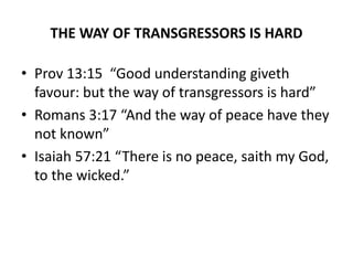 THE WAY OF TRANSGRESSORS IS HARD
• Prov 13:15 “Good understanding giveth
favour: but the way of transgressors is hard”
• Romans 3:17 “And the way of peace have they
not known”
• Isaiah 57:21 “There is no peace, saith my God,
to the wicked.”
 