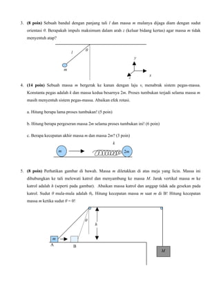 3. (8 poin) Sebuah bandul dengan panjang tali l dan massa m mulanya dijaga diam dengan sudut
orientasi θ. Berapakah impuls maksimum dalam arah z (keluar bidang kertas) agar massa m tidak
menyentuh atap?
θ

l

y
m
z

x

4. (14 poin) Sebuah massa m bergerak ke kanan dengan laju v, menabrak sistem pegas-massa.
Konstanta pegas adalah k dan massa kedua besarnya 2m. Proses tumbukan terjadi selama massa m
masih menyentuh sistem pegas-massa. Abaikan efek rotasi.
a. Hitung berapa lama proses tumbukan! (5 poin)
b. Hitung berapa pergeseran massa 2m selama proses tumbukan ini! (6 poin)
c. Berapa kecepatan akhir massa m dan massa 2m? (3 poin)
k
m

2m

5. (8 poin) Perhatikan gambar di bawah. Massa m diletakkan di atas meja yang licin. Massa ini
dihubungkan ke tali melewati katrol dan menyambung ke massa M. Jarak vertikal massa m ke
katrol adalah h (seperti pada gambar). Abaikan massa katrol dan anggap tidak ada gesekan pada
katrol. Sudut θ mula-mula adalah θ0. Hitung kecepatan massa m saat m di B! Hitung kecepatan
massa m ketika sudut θ = 0!

θ

m
A

B

h

M

 