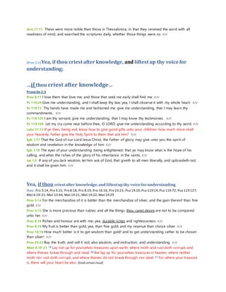 Acts 17:11 These were more noble than those in Thessalonica, in that they received the word with all 
readiness of mind, and searched the scriptures daily, whether those things were so. KJV 
(Prov 2:3) Yea, if thou criest after knowledge, and liftest up thy voice for 
understanding; 
…if thou criest after knowledge… 
Proverbs 2:3 
Prov 8:17 I love them that love me; and those that seek me early shall find me. KJV 
Ps 119:34 Give me understanding, and I shall keep thy law; yea, I shall observe it with my whole heart. KJV 
Ps 119:73 Thy hands have made me and fashioned me: give me understanding, that I may learn thy 
commandments. KJV 
Ps 119:125 I am thy servant; give me understanding, that I may know thy testimonies. KJV 
Ps 119:169 Let my cry come near before thee, O LORD: give me understanding according to thy word. KJV 
Luke 11:13 If ye then, being evil, know how to give good gifts unto your children: how much more shall 
your heavenly Father give the Holy Spirit to them that ask him? KJV 
Eph 1:17 That the God of our Lord Jesus Christ, the Father of glory, may give unto you the spirit of 
wisdom and revelation in the knowledge of him: KJV 
Eph 1:18 The eyes of your understanding being enlightened; that ye may know what is the hope of his 
calling, and what the riches of the glory of his inheritance in the saints, KJV 
Jas 1:5 If any of you lack wisdom, let him ask of God, that giveth to all men liberally, and upbraideth not; 
and it shall be given him. KJV 
Yea, if thou criest after knowledge, and liftest up thy voice for understanding 
thou: Pro 3:14, Pro 3:15, Pro 8:18, Pro 8:19, Pro 16:16, Pro 23:23; Psa 19:10, Psa 119:14, Psa 119:72, Psa 119:127; 
Mat 6:19-21; Mat 13:44, Mat 19:21, Mat 19:22, Mat 19:29 
Prov 3:14 For the merchandise of it is better than the merchandise of silver, and the gain thereof than fine 
gold. KJV 
Prov 3:15 She is more precious than rubies: and all the things thou canst desire are not to be compared 
unto her. KJV 
Prov 8:18 Riches and honour are with me; yea, durable riches and righteousness. KJV 
Prov 8:19 My fruit is better than gold, yea, than fine gold; and my revenue than choice silver. KJV 
Prov 16:16 How much better is it to get wisdom than gold! and to get understanding rather to be chosen 
than silver! KJV 
Prov 23:23 Buy the truth, and sell it not; also wisdom, and instruction, and understanding. KJV 
Matt 6:19-21 19 Lay not up for yourselves treasures upon earth, where moth and rust doth corrupt, and 
where thieves break through and steal: 20 But lay up for yourselves treasures in heaven, where neither 
moth nor rust doth corrupt, and where thieves do not break through nor steal: 21 For where your treasure 
is, there will your heart be also. [Gods virtual cloud] 
 