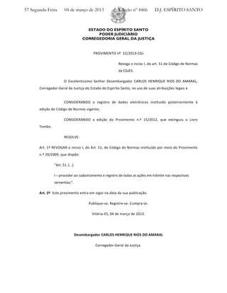 57 Segunda-Feira       04 de março de 2013                 Edição nº 4466        D.J. ESPÍRITO SANTO



                                        ESTADO DO ESPÍRITO SANTO
                                            PODER JUDICIÁRIO
                                      CORREGEDORIA GERAL DA JUSTIÇA


                                           PROVIMENTO nº 32/2013 CGJ

                                                           Revoga o inciso I, do art. 51 do Código de Normas
                                                           da CGJES.

                       O Excelentíssimo Senhor Desembargador CARLOS HENRIQUE RIOS DO AMARAL,
       Corregedor Geral da Justiça do Estado do Espírito Santo, no uso de suas atribuições legais e


                       CONSIDERANDO o registro de dados eletrônicos instituído posteriormente à
       edição do Código de Normas vigente;

                       CONSIDERANDO a edição do Provimento n.º 15/2012, que extinguiu o Livro
       Tombo.

                       RESOLVE:

       Art. 1º REVOGAR o inciso I, do Art. 51, do Código de Normas instituído por meio do Provimento
       n.º 29/2009, que dispõe:

                “Art. 51. [...]

                I – proceder ao cadastramento e registro de todas as ações em trâmite nas respectivas
                serventias;”.

       Art. 2º Este provimento entra em vigor na data da sua publicação.

                                         Publique se. Registre se. Cumpra se.

                                          Vitória ES, 04 de março de 2013.




                                  Desembargador CARLOS HENRIQUE RIOS DO AMARAL

                                             Corregedor Geral da Justiça
 