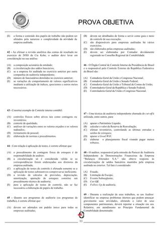 PROVA OBJETIVA
(E)   a forma e conteúdo dos papéis de trabalho não podem ser            (B)   devem ser detalhados de forma a servir como guia e meio
      afetados pela natureza e complexidade da atividade da                    de controle de sua execução;
      empresa auditada.                                                  (C)   são dispensáveis para empresas auditadas há vários
                                                                               exercícios;
                                                                         (D)   são elaborados pelas empresas auditadas;
42 - Ao efetuar a revisão analítica das contas de resultado no           (E)   devem ser elaborados por Contador devidamente
exercício de 20X0 da Cia Kobe, o auditor deve levar em                         registrado no Conselho Regional de Contabilidade.
consideração na sua análise:

(A)   a composição acionária da entidade;                                46 - O Órgão Central de Controle Interno da Presidência do Brasil
(B)   a circularização dos saldos bancários;                             e o responsável pelo Controle Externo da República Federativa
(C)   se a empresa foi auditada no exercício anterior por outra          do Brasil são:
      companhia de auditoria independente;
(D)   número de funcionários demitidos no exercício anterior;            (A)   Contadoria-Geral da União e Congresso Nacional;
(E)   as variações de comportamento de valores significativos            (B)   Contadoria-Geral da União e Senado Federal;
      mediante a utilização de índices, quocientes e outros meios        (C)   Contadoria-Geral da União e Tribunal de Contas da União;
      necessários.                                                       (D)   Controladoria-Geral da República e Senado Federal;
                                                                         (E)   Controladoria-Geral da União e Congresso Nacional.




43 - Constitui exemplo de Controle interno contábil:
                                                                         47 - Uma técnica de auditoria independente chamada de cut-off é
(A)   controles físicos sobre ativos tais como contagens ou              utilizada, entre outros, para:
      inventários;
(B)   controle de qualidade;                                             (A)   apurar o Patrimônio Líquido;
(C)   análises de variações entre os valores orçados e os valores        (B)   calcular o valor da Reserva de Reavaliação;
      realizados;                                                        (C)   efetuar inventários, controlando as últimas entradas e
(D)   treinamento de pessoal;                                                  saídas de estoques;
(E)   elaboração de normas e procedimentos.                              (D)   apurar o Good Will;
                                                                         (E)   elaborar o planejamento fiscal visando pagar menos
                                                                               tributos.
44 - Com relação à aplicação de testes, é correto afirmar que:

(A)   o procedimento de contagem física de estoques é de                 48 - O auditor, responsável pela emissão de Parecer de Auditoria
      responsabilidade do auditor;                                       Independente às Demonstrações Financeiras da Empresa
(B)   a circularização só é considerada válida se as                     “Balanços Alterados S.A.” não obteve resposta às
      correspondências forem endereçadas aos diretores da                circularizações de saldos bancários mantidos pela empresa
      empresa auditada;                                                  auditada no exterior. Tal fato é considerado:
(C)   a aplicação de testes de controle é efetuada somente se a
      aplicação de testes substantivos comprovar-se ineficiente;         (A)   Fraude;
(D)   a revisão de cálculos de provisões, depreciação,                   (B)   Limitação de Escopo;
      amortização, apuração de estoques constitui um                     (C)   Evento Subseqüente;
      procedimento técnico de auditoria;                                 (D)   Cut-Off;
(E)   para a aplicação de testes de controle, não se faz                 (E)   Follow-Up de auditoria.
      necessária a elaboração de papéis de trabalho.

                                                                         49 - Durante a realização de seus trabalhos, se um Auditor
45 - Quanto aos programas de auditoria (ou programas de                  identificar na empresa problemas i ternos que podem ameaçar
                                                                                                          n
trabalho), é correto afirmar que:                                        gravemente suas atividades, afetando o valor de seus
                                                                         componentes patrimoniais, deverá reportar a situação em seu
(A)   devem ser adotados em padrão único para todas as                   Relatório, em atendimento ao Princípio Fundamental da
      empresas auditadas;                                                Contabilidade denominado:



                                                                    11
 