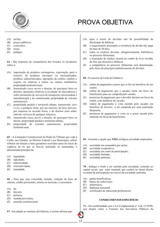 PROVA OBJETIVA

(A)   tarifas;                                                            (A)   após a morte do devedor não há possibilidade de
(B)   preços públicos;                                                          declaração da falência;
(C)   comissões;                                                          (B)   o requerimento pressupõe a existência de dívida não paga
(D)   taxas;                                                                    há mais de 30 dias;
(E)   pedágio.                                                            (C)   todos os credores deverão, obrigatoriamente, habilitar-se
                                                                                no processo falimentar;
                                                                          (D)   a nomeação do síndico recairá no credor de livre escolha
64 - São impostos de competência dos Estados os incidentes                      do Juiz que decretou a falência;
sobre a:                                                                  (E)   a competência no processo falimentar será determinada
                                                                                pelo Juízo do principal estabelecimento do devedor.
(A)   importação de produtos estrangeiros; exportação, para o
      exterior, de produtos nacionais ou nacionalizados;
      produtos industrializados; operações de crédito, câmbio e           68 - O conceito de Letra de Câmbio é:
      seguro, ou relativas a títulos ou valores mobiliários;
      propriedade territorial rural;                                      (A)   ordem de pagamento a prazo que se faz em benefício de um
(B)   transmissão causa mortis e doação, de quaisquer bens ou                   credor;
      direitos; operações relativas à circulação de mercadorias e         (B)   ordem de pagamento que o sacador emite em favor do
      sobre prestações de serviços de transportes interestadual e               beneficiário para ser cumprida pelo sacado;
      intermunicipal e de comunicação; propriedade de veículos            (C)   promessa de pagamento que o devedor declara em favor do
      automotores;                                                              credor, com anuência do sacado;
(C)   propriedade predial e territorial urbana; transmissão inter         (D)   ordem de pagamento à vista emitida pelo sacador em
      vivos, a qualquer título, por ato oneroso, de bens imóveis,               benefício de terceiro, a ser cumprida por uma instituição
      por natureza ou acessão física, e de direitos reais sobre                 financeira;
      imóveis; serviços de qualquer natureza;                             (E)   promessa de pagamento à vista ou a prazo sacada pelo
(D)   transmissão causa mortis e doação, de quaisquer bens ou                   emitente em favor do beneficiário.
      direito; propriedade predial e territorial urbana;
(E)   propriedade de veículos automotores; propriedade
      territorial rural.


65 - A Limitação Constitucional do Poder de Tributar que veda à
União, aos Estados, ao Distrito Federal e aos Municípios cobrar           69 - Assinale a opção que NÃO configura sociedade empresária:
tributos em relação a fatos geradores ocorridos antes do início da
                                                                          (A)   sociedade em comandita por ações;
vigência da lei que os houver instituído ou aumentado, é
                                                                          (B)   sociedade cooperativa;
denominada princípio da:
                                                                          (C)   sociedade em conta de participação;
                                                                          (D)   sociedade limitada;
(A)   legalidade;                                                         (E)   sociedade anônima.
(B)   tipicidade;
(C)   anterioridade;
(D)   irretroatividade;                                                   70 - Indique o título a ser emitido pela sociedade, estranho ao
(E)   imunidade.                                                          capital social, sem valor nominal, que confere ao titular direito
                                                                          eventual de participação nos lucros da sociedade anônima:

66 - Para que seja concedida isenção, redução de base de                  (A)   partes beneficiárias;
cálculo, crédito presumido, anistia ou remissão, é necessário:            (B)   bônus de subscrição;
                                                                          (C)   debêntures;
(A)   lei;                                                                (D)   duplicata mercantil;
(B)   decreto;                                                            (E)   certificados de subscrição preferencial.
(C)   portaria;
(D)   medida provisória;
                                                                                         CONHECIMENTOS ESPECÍFICOS
(E)   emenda constitucional.
                                                                          71 - Em conformidade com a Lei Complementar n° 4 de 15/10/90,
                                                                          que dispõe sobre o Estatuto dos Servidores Públicos da
67 - Em relação ao instituto da Falência, é correto afirmar que:


                                                                     15
 