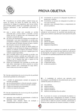 PROVA OBJETIVA
                                                                         (C)   investimento no processo de adequação do produto ao
                                                                               projeto que o originou;
75 - Conceder-se-á ao servidor público estadual licença por              (D)   investimento no processo de adequação do produto ao
motivo de doença em pessoa da família; por motivo de                           uso a que se destina;
afastamento do cônjuge ou companheiro; para serviço militar;             (E)   apresentar como informação básica o comportamento do
para atividade política; prêmio por assiduidade; para tratar de                processo produtivo.
interesses particulares; e para qualificação profissional. A
licença:
                                                                         78 - A ferramenta elementar de visualização de processos
(A)   para o serviço militar será concedida ao servidor                  utilizada no gerenciamento da qualidade que preconiza que
      convocado para o serviço militar e, concluído o serviço            alguns poucos defeitos respondem pelo maior potencial de perda
      militar este terá 15 (quinze) dias, sem remuneração, para          é o:
      reassumir o exercício do cargo;
(B)   por motivo de afastamento do cônjuge será concedida com            (A)   fluxograma;
      remuneração e por prazo determinado ao servidor para               (B)   histograma;
      acompanhar o cônjuge ou companheiro que for deslocado              (C)   folha de checagem;
      para outro ponto do território nacional ou para o exterior,        (D)   diagrama de Pareto;
      mas não para o exercício de mandato eletivo;                       (E)   diagrama de dependência.
(C)   por motivo de doença em pessoa da família poderá ser
      concedida no caso de doença do cônjuge ou companheiro,
      padrasto ou madrasta, ascendente, descendente, enteado e           79 - Considerando os ambientes de produção da qualidade,
      colateral consangüíneo ou afim até o segundo grau civil,           pode-se observar que existem três tipos básicos de indicadores:
      mediante comprovação médica;                                       de desempenho, de suporte e de qualidade propriamente ditos.
(D)   para a atividade política será concedida ao servidor, com          Os indicadores da qualidade propriamente ditos referem-se:
      remuneração, durante o período que mediar entre a sua
      escolha, em convenção partidária, como candidato a cargo           (A)   à qualidade in line;
      eletivo, e até 15 (quinze) dias após o registro de sua             (B)   à qualidade on line;
      candidatura perante a justiça eleitoral;                           (C)   à qualidade off line;
(E)   prêmio por assiduidade será concedida ao servidor após             (D)   à organização inteira;
      cada triênio ininterrupto de efetivo exercício no serviço          (E)   ao processo produtivo.
      público estadual, com a remuneração do cargo efetivo,
      sendo vetada sua conversão em espécie.




76 - Uma das características do conceito da gestão da qualidade
denominado qualidade de conformação é:
                                                                         80 - A modalidade de auditoria que apresenta como
(A)   o modelo de gerenciamento centrado em pesquisas de                 desvantagem a possibilidade de desconhecimento por parte do
      mercado consumidor;                                                auditado de práticas de auditoria é a:
(B)   que seu referencial básico é a faixa de mercado a atender;
(C)   que seu elemento básico é a faixa de mercado a atender;            (A)   auto-auditoria;
(D)   a ênfase nas expectativas do consumidor;                           (B)   auditoria indireta;
(E)   a ênfase nos requisitos de projeto.                                (C)   auditoria interáreas;
                                                                         (D)   auditoria à distância;
                                                                         (E)   auditoria com presença física do auditor.
77 - Uma das características do conceito da gestão da qualidade
denominado qualidade de projeto é:
                                                                         81 - A previsão de consumo ou da demanda de produtos é o
(A)   apresentar como modelo de gerenciamento a Gestão da                ponto de partida para o planejamento de estoques. O método
      Qualidade no processo produtivo;                                   utilizado para determinar a melhor linha de ajuste, que passa mais
(B)   apresentar como elemento básico de avaliação a                     perto de todos os dados de consumo coletados, minimizando as
      compatibilidade entre projeto e produto;                           distâncias entre cada ponto de consumo levantado, é o método:




                                                                    17
 