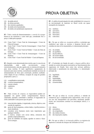 PROVA OBJETIVA
(A)   da média móvel;                                                    85 - A análise da participação de cada modalidade de transporte
(B)   do último período;                                                 na movimentação de materiais no Brasil revela um quase
(C)   dos mínimos quadrados;                                             monopólio do transporte:
(D)   da média móvel ponderada;
(E)   da média com ponderação exponencial.                               (A)   marítimo;
                                                                         (B)   aeroviário;
                                                                         (C)   dutoviário;
82 - Toda a teoria de dimensionamento e controle de estoque              (D)   ferroviário;
baseia-se em minimizar o custo total que, considerado fixo o             (E)   rodoviário.
preço, é dado pela equação:

(A)   Custo Total = Custo Total de Armazenagem + Custo da                86 - No que se refere ao orçamento público, o princípio que
      Falta de Estoque;                                                  estabelece que todas as receitas e despesas devem estar
(B)   Custo Total = Custo Total de Armazenagem + Custo Total             contidas em uma só lei orçamentária, é o denominado princípio:
      de Pedido;
(C)   Custo Total = Custo Total de Pedido + Custo da Falta de            (A)   da unidade;
      Estoque;                                                           (B)   do equilíbrio;
(D)   Custo Total = Custo Total de Armazenagem + Custo de                (C)   da precedência;
      Ruptura;                                                           (D)   da exclusividade;
(E)   Custo Total = Custo Total de Pedido + Custo de Ruptura.            (E)   da universalidade.


83 - Quando se tem determinada área restrita, que é o caso de um         87 - O princípio em função do qual a despesa pública deve
almoxarifado,     onde       serão    movimentadas        cargas         atender ao custeio dos gastos necessários ao funcionamento dos
intermitentemente, uma das opções são os sistemas de manuseio            organismos de Estado, bem como dos serviços públicos,
para áreas restritas. O mais significativo equipamento de                objetivando o atendimento da coletividade, é o denominado
manuseio para áreas restritas, normalmente instalado em áreas de         princípio da:
armazenamento de ferro para construção, produtos acabados
como chapas de aço e bobinas, recepção de carga de grandes               (A)   legalidade;
proporções e peso, é:                                                    (B)   utilidade;
                                                                         (C)   legitimidade;
(A)   a empilhadeira motorizada;                                         (D)   oportunidade;
(B)   a esteira transportadora;                                          (E)   economicidade.
(C)   a ponte rolante;
(D)   a paleteira;
(E)   o trator.


84 - Num sistema de compras, os negociadores podem ser
agrupados em quatro estilos comportamentais básicos:                     88 - No que se refere às receitas públicas, o método de
catalisador, apoiador, controlador e analítico. O negociador de          estimativas que é condenado pelos especialistas, uma vez que
estilo catalisador é uma pessoa que em geral:                            seu uso traz desequilíbrio nas previsões, mormente quando
                                                                         ocorre um crescimento contínuo na arrecadação efetiva, é o
(A)   toma decisões rápidas, é organizada, concisa, objetiva, com        método:
      sentido de urgência;
(B)   gosta de fazer perguntas, coletar dados, é perfeccionista e        (A)   direto;
      muito detalhista;                                                  (B)   automático;
(C)   considera seres humanos muito mais importantes que                 (C)   da extrapolação;
      qualquer trabalho;                                                 (D)   das médias trienais;
(D)   é criativa, sempre com novas idéias, entusiasta dos                (E)   das majorações amplas.
      grandes empreendimentos;
(E)   gosta de trabalhar em equipe, agradar os outros e fazer
      novos amigos.                                                      89 - No que se refere à escrituração pública, os registros de
                                                                         depósitos e emissão de cheques são efetuados no livro:




                                                                    18
 