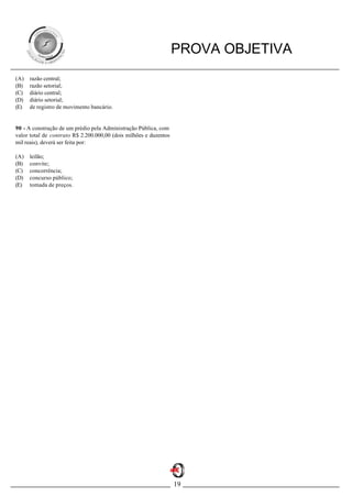 PROVA OBJETIVA
(A)   razão central;
(B)   razão setorial;
(C)   diário central;
(D)   diário setorial;
(E)   de registro de movimento bancário.


90 - A construção de um prédio pela Administração Pública, com
valor total de contrato R$ 2.200.000,00 (dois milhões e duzentos
mil reais), deverá ser feita por:

(A)   leilão;
(B)   convite;
(C)   concorrência;
(D)   concurso público;
(E)   tomada de preços.




                                                                   19
 