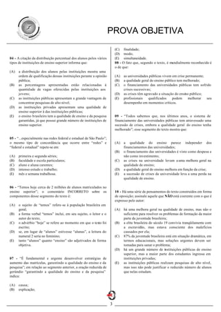 PROVA OBJETIVA
                                                                         (C) finalidade;
                                                                         (D) modo;
04 - A citação da distribuição percentual dos alunos pelos vários        (E) simultaneidade.
tipos de instituições de ensino superior informa que:                    08 - O fato que, segundo o texto, é mundialmente reconhecido é
                                                                         o de que:
(A)   a distribuição dos alunos pelas instituições mostra uma
      ordem de qualificação dessas instituições perante a opinião        (A)   as universidades públicas vivem em crise permanente;
      pública;                                                           (B)   a qualidade geral do ensino público tem melhorado;
(B)   as porcentagens apresentadas estão relacionadas à                  (C)   o financiamento das universidades públicas tem sofrido
      quantidade de vagas oferecidas pelas instituições aos                    crises sucessivas;
      jovens;                                                            (D)   as crises têm agravado a situação do ensino público;
(C)   as instituições públicas apresentam a grande vantagem de           (E)   profissionais    qualificados    podem     melhorar  seu
      concentrar pesquisas de alto nível;                                      desempenho em momentos críticos.
(D)   as instituições privadas apresentam uma qualidade de
      ensino superior à das instituições públicas;
(E)   o ensino brasileiro tem a qualidade de ensino e da pesquisa        09 - “Todos sabemos que, nos últimos anos, o sistema de
      garantidas, já que possui grande número de instituições de         financiamento das universidades públicas tem atravessado uma
      ensino superior.                                                   sucessão de crises, embora a qualidade geral do ensino tenha
                                                                         melhorado”; esse segmento do texto mostra que:

05 - “...especialmente nas redes federal e estadual de São Paulo”;
o mesmo tipo de concordância que ocorre entre “redes” e                  (A)   a qualidade do ensino parece independer dos
“federal e estadual” repete-se em:                                             financiamentos das universidades;
                                                                         (B)   o financiamento das universidades é visto como despesa e
(A)   primeira e segunda séries;                                               não como investimento;
(B)   faculdade e escola particulares;                                   (C)   as crises na universidade levam a uma melhora geral na
(C)   aluno e aluna carentes;                                                  qualidade de ensino;
(D)   intenso estudo e trabalho;                                         (D)   a qualidade geral do ensino melhora em função da crise;
(E)   mês e semana trabalhosa.                                           (E)   a sucessão de crises da universidade leva a uma perda na
                                                                               qualidade de ensino.

06 - “Temos hoje cerca de 2 milhões de alunos matriculados no
ensino superior”; o comentário INCORRETO sobre os                        10 - Há uma série de pensamentos do texto construídos em forma
componentes desse segmento do texto é:                                   de oposição; assinale aquele que NÃO está coerente com o que é
                                                                         expresso pelo autor:
(A)   o sujeito de “temos” refere-se à população brasileira em
      geral;                                                             (A)   há uma melhora geral na qualidade de ensino, mas não o
(B)   a forma verbal “temos” inclui, em seu sujeito, o leitor e o              suficiente para resolver os problemas de formação da maior
      autor do texto;                                                          parte da juventude brasileira;
(C)   o advérbio “hoje” se refere ao momento em que o texto foi          (B)   a elite brasileira do século 19 convivia tranqüilamente com
      escrito;                                                                 a escravidão, mas estava consciente dos malefícios
(D)   se, em lugar de “alunos” estivesse “alunas”, a leitura do                causados por ela;
      numeral 2 seria no feminino;                                       (C)   87% da juventude brasileira está em situação dramática, em
(E)   tanto “alunos” quanto “ensino” são adjetivados de forma                  termos educacionais, mas soluções urgentes devem ser
      objetiva.                                                                tomadas para sanar o problema;
                                                                         (D)   há um grande número de instituições públicas de ensino
                                                                               superior, mas a maior parte dos estudantes ingressa em
07 - “É fundamental e urgente desenvolver estratégias de                       instituições privadas;
aumento das matrículas, garantindo a qualidade do ensino e da            (E)   as instituições públicas realizam pesquisas de alto nível,
pesquisa”; em relação ao segmento anterior, a oração reduzida de               mas isso não pode justificar o reduzido número de alunos
gerúndio “garantindo a qualidade do ensino e da pesquisa”                      que nelas estudam.
indica:

(A)   causa;
(B)   explicação;



                                                                     3
 