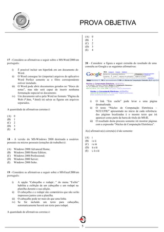 PROVA OBJETIVA
                                                                           (A)        0
                                                                           (B)        1
                                                                           (C)        2
                                                                           (D)        3
                                                                           (E)        4


17 - Considere as afirmativas a seguir sobre o MS-Word 2000 em
português:                                                                 20 - Considere a figura a seguir extraída do resultado de uma
                                                                           consulta ao Google e as seguintes afirmativas:
      i)       É possível incluir um hiperlink em um documento do
               Word.
      ii)      O Word consegue ler (importar) arquivos do aplicativo
               Word Perfect somente se o filtro correspondente
               estiver instalado.
      iii)     O Word pode abrir documentos gerados no “bloco de
               notas”, mas não será capaz de inserir nenhuma
               formatação especial no documento.
      iv)      Um documento salvo pelo Word no formato “Página da
               Web (*.htm, *.html) irá salvar as figuras em arquivos
                                                                                 i)        O link “Em cache” pode levar a uma página
               separados.
                                                                                           desatualizada.
                                                                                 ii)       O texto “Núcleo de Computação Eletrônica –
A quantidade de afirmativas corretas é:
                                                                                           NCE/UFRJ” apresentado no início de cada referência
                                                                                           das páginas localizadas é o mesmo texto que irá
(A)        0
                                                                                           aparecer como parte da barra de título do MS-IE.
(B)        1
                                                                                 iii)      O resultado desta procura somente irá mostrar páginas
(C)        2
                                                                                           com a expressão “Núcleo de Computação Eletrônica”.
(D)        3
(E)        4
                                                                           A(s) afirmativa(s) correta(s) é/são somente:

                                                                           (A)        i
18 - A versão do MS-Windows 2000 destinada a usuários
                                                                           (B)        i e ii
pessoais ou micros pessoais (estações de trabalho) é:
                                                                           (C)        i e iii
                                                                           (D)        ii e iii
(A)        Windows 2000 Advanced Home;
                                                                           (E)        i, ii e iii
(B)        Windows 2000 Home Edition;
(C)        Windows 2000 Professional;
(D)        Windows 2000 Server;
(E)        Windows 2000 Soho.


19 - Considere as afirmativas a seguir sobre o MS-Excel 2000 em
português:

      i)       A opção “Cabeçalho e rodapé...” do menu “Exibir”
               habilita a exibição de um cabeçalho e um rodapé na
               planilha durante a sua edição.
      ii)      O cabeçalho e o rodapé são comentários que não serão
               impressos juntos com a planilha.
      iii)     O cabeçalho pode ter mais do que uma linha.
      iv)      Se for incluído um texto para cabeçalho,
               automaticamente haverá um texto para rodapé.

A quantidade de afirmativas corretas é:




                                                                       5
 