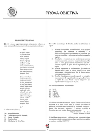 PROVA OBJETIVA




                 CONHECIMENTOS GERAIS

21 - Os versos a seguir representam coisas e atos vulgares da       22 - Sobre a construção de Brasília, analise as afirmativas a
vida, retratam o homem comum sofrendo a confusão do tempo:          seguir:

                                   José                                   I-    Brasília correspondeu, essencialmente, a um projeto
                                                                                geopolítico que garantiria a ocupação e o
                           E agora, José?
                                                                                desenvolvimento do Centro-Oeste e da Amazônia, um
                           A festa acabou,
                                                                                meio de consolidar a soberania nacional sobre aquelas
                           a luz apagou,
                                                                                regiões.
                           o povo sumiu,
                                                                          II - Brasília foi o resultado de uma tendência de natureza
                           a noite esfriou,
                                                                                econômica e social, uma nova interpretação da marcha
                           e agora, José?
                                                                                rumo ao oeste, porque atrairia investimentos em infra-
                           e agora, você?
                                                                                estrutura capazes de gerar fluxos migratórios para a
                           você que é sem nome,
                                                                                região.
                           que zomba dos outros,
                                                                          III - Brasília representou o deslocamento do centro de
                           você que faz versos,
                                                                                decisão política para o centro geográfico do país,
                           que ama, protesta?
                                                                                relativizando a importância do Rio de Janeiro como
                           e agora, José?
                                                                                centro cultural e político.
                                                                          IV - Brasília, planejada e estruturada segundo os princípios
                           Está sem mulher,
                                                                                mais modernos da arquitetura de sua época, deveria ser
                           está sem discurso,
                                                                                a capital do novo Brasil e nessa perspectiva ela
                           está sem carinho,
                                                                                significava a re-inauguração do país.
                           já não pode beber,
                           já não pode fumar,
                                                                    São verdadeiras somente as afirmativas:
                           cuspir já não pode,
                           a noite esfriou,
                                                                    (A)    I e II;
                           o dia não veio,
                                                                    (B)    III e IV;
                           o bonde não veio,
                                                                    (C)    I, II e III;
                           o riso não veio,
                                                                    (D)    II, III e IV;
                           não veio a utopia
                                                                    (E)    I, II, III e IV.
                           e tudo acabou
                           e tudo fugiu
                           e tudo mofou,
                                                                    23 - Diante da onda neoliberal, amplos setores da sociedade
                           e agora, José
                                                                    passaram a se opor a essa onda e a atuar em defesa de
                           [...]                                    mudanças profundas na economia e na sociedade brasileira.
                                                                    Apesar das diferentes propostas, é possível reuni-las e
O autor desses versos é:                                            denominá-las como projeto democrático e popular.
                                                                                                      Adaptado de Arruda, J. J. de A. Toda
(A)   Manoel Bandeira;                                                                                    a História .São Paulo: Ed.Ática.
(B)   Carlos Drummond de Andrade;
(C)   Autran Dourado;                                               A finalidade desse projeto é estabelecer uma economia voltada
(D)   Cora Coralina;                                                para um mercado de consumo interno. Para tanto é preciso adotar
(E)   João Cabral de Melo Neto.                                     as seguintes medidas, EXCETO:




                                                                6
 