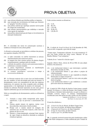 PROVA OBJETIVA
(A)    uma reforma tributária que distribua melhor os impostos;           Estão corretas somente as afirmativas:
(B)    uma retomada dos investimentos do Estado que eliminem
       os “gargalos” da infra-estrutura;                                  (A)   I e II;
(C)    uma política salarial que signifique aumento real do poder         (B)   III e IV;
       de compra dos assalariados;                                        (C)   I, II e III;
(D)    uma reforma macroeconômica que estabeleça o mercado                (D)   II, III e IV;
       como agente de regulação;                                          (E)   I, II, III e IV.
(E)    uma política educacional que privilegie os investimentos na
       educação fundamental.




24 - A velocidade dos meios de comunicação acentuou a
tendência à formação de uma cultura global.                               26 - A edição do Jornal do Brasil, de 14 de dezembro de 1968,
                                                                          trazia no alto, à esquerda, a previsão do tempo:
A afirmativa acima pode ser percebida no cotidiano das pessoas,
nas seguintes situações, EXCETO:                                          “Tempo negro. Temperatura sufocante. O ar está irrespirável. O
                                                                          país vem sendo varrido por fortes ventos. Máxima: 38o em
(A)    as redes conectadas via satélite transmitem as notícias            Brasília. Mínima: 5o nas Laranjeiras.”
       simu ltaneamente para numerosos países;
                                                                          À direita, lia-se: “ontem foi o dia dos cegos”.
(B)    as imagens dos mais remotos pontos do planeta chegam
       instantaneamente a qualquer parte do mundo;                        Segundo Alberto Dines, diretor do JB em l968, foi uma edição
(C)    a difusão dos padrões culturais norte-americanos tendem a          histórica. Ela anunciava:
       uniformizar o consumo mundial;
(D)    os países hegemônicos assumem as manifestações                     (A)   o ato institucional número l, que interrompia o período
       culturais dos povos excluídos;                                           democrático iniciado em 1945;
(E)    os avanços tecnológicos contraíram o tempo e                       (B)   o ato institucional número 2, que adiava o projeto de
       encurtaram as distâncias.                                                redemocratização;
                                                                          (C)   o ato institucional número 4, que suspendia as eleições
                                                                                diretas para os cargos executivos;
25 - As florestas tropicais são as mais ricas em biodiversidade           (D)   o ato institucional número 5, que era visto como um golpe
mas são, também, as mais devastadas pela ação dos homens. O                     dentro do golpe;
desmatamento ocorre em conseqüência da ação das empresas                  (E)   o ato institucional número 6, que estabelecia a censura
madeireiras, do aumento das áreas ocupadas pelas atividades                     prévia dos meios de comunicação.
agropecuárias e da implantação de projetos de mineração. A
retirada da cobertura florestal representa um dos mais graves
                                                                          27 - A partir de 1950 a ficção da América Latina tomou o mundo
impactos ambientais que um ecossistema natural pode sofrer.               literário. Os leitores e a crítica da Europa e dos Estados Unidos
                                                                          descobriram a literatura latino-americana, na qual se afirmava o
Sobre as conseqüências do desmatamento, analise as afirmativas            chamado realismo mágico. O romance instantaneamente
a seguir:                                                                 reconhecido como obra-prima em todo o globo veio da Colômbia.
                                                                                                      Adaptado de Hobsbawn, E. Era dos Extremos.
      I-    Aumenta a carga sólida transportada pelas águas                                                   São Paulo: Cia. das Letras. SP. 1995.
            superficiais, o que vai provocar o assoreamento dos
            rios.                                                         O texto faz referência a:
      II - Elimina grande número de espécies, muitas vezes
            desconhecidas, destruindo a biodiversidade.                   (A)   A Guerra do Fim do Mundo, de Mario Vargas Llosa;
      III - Rompe com o sistema natural de ciclagem dos                   (B)   Cem Anos de Solidão, de Gabriel Garcia Marques;
            nutrientes que, nas florestas tropicais, estão mais nas       (C)   A Sagração da Primavera, de Alejo Carpentier;
            plantas do que no solo.                                       (D)   O Jogo da Amarelinha, de Júlio Cortazar;
                                                                          (E)   Confesso que Vivi, de Pablo Neruda.
      IV - Diminui a evapo-transpiração, principal fonte injetora
            de vapor d´água na atmosfera, alterando as condições
            climáticas regionais.                                         28 - A expansão territorial promovida pelos bandeirantes saídos
                                                                          de São Paulo ultrapassava a linha estabelecida pelo Tratado de


                                                                      7
 