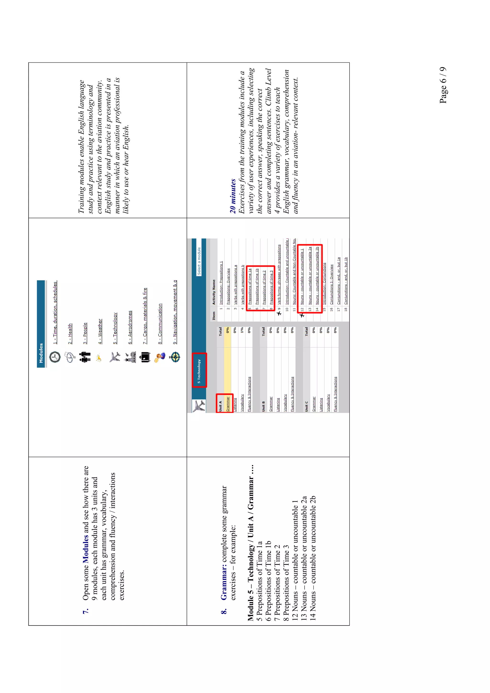 Page6/9
7.OpensomeModulesandseehowthereare
9modules,eachmodulehas3unitsand
eachunithasgrammar,vocabulary,
comprehensionandfluency/interactions
exercises.
TrainingmodulesenableEnglishlanguage
studyandpracticeusingterminologyand
contextrelevanttotheaviationcommunity.
Englishstudyandpracticeispresentedina
mannerinwhichanaviationprofessionalis
likelytouseorhearEnglish.
8.Grammar:completesomegrammar
exercises–forexample:
Module5–Technology/UnitA/Grammar….
5PrepositionsofTime1a
6PrepositionsofTime1b
7PrepositionsofTime2
8PrepositionsofTime3
12Nouns–countableoruncountable1
13Nouns–countableoruncountable2a
14Nouns–countableoruncountable2b
20minutes
Exercisesfromthetrainingmodulesincludea
varietyofuserexperiences,includingselecting
thecorrectanswer,speakingthecorrect
answerandcompletingsentences.ClimbLevel
4providesavarietyofexercisestoteach
Englishgrammar,vocabulary,comprehension
andfluencyinanaviation-relevantcontext.
 