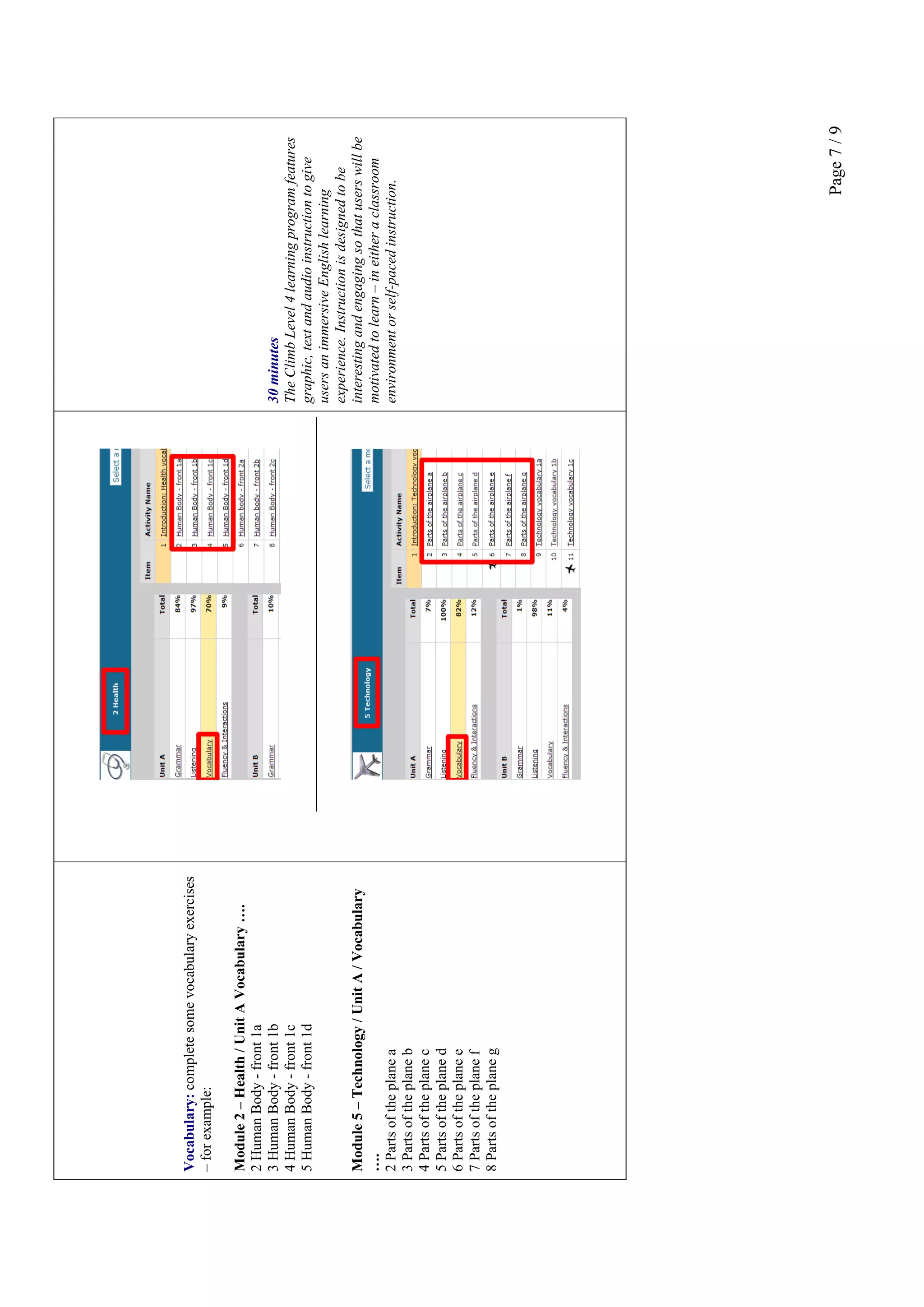 Page7/9
Vocabulary:completesomevocabularyexercises
–forexample:
Module2–Health/UnitAVocabulary….
2HumanBody-front1a
3HumanBody-front1b
4HumanBody-front1c
5HumanBody-front1d
Module5–Technology/UnitA/Vocabulary
….
2Partsoftheplanea
3Partsoftheplaneb
4Partsoftheplanec
5Partsoftheplaned
6Partsoftheplanee
7Partsoftheplanef
8Partsoftheplaneg
30minutes
TheClimbLevel4learningprogramfeatures
graphic,textandaudioinstructiontogive
usersanimmersiveEnglishlearning
experience.Instructionisdesignedtobe
interestingandengagingsothatuserswillbe
motivatedtolearn–ineitheraclassroom
environmentorself-pacedinstruction.
 
