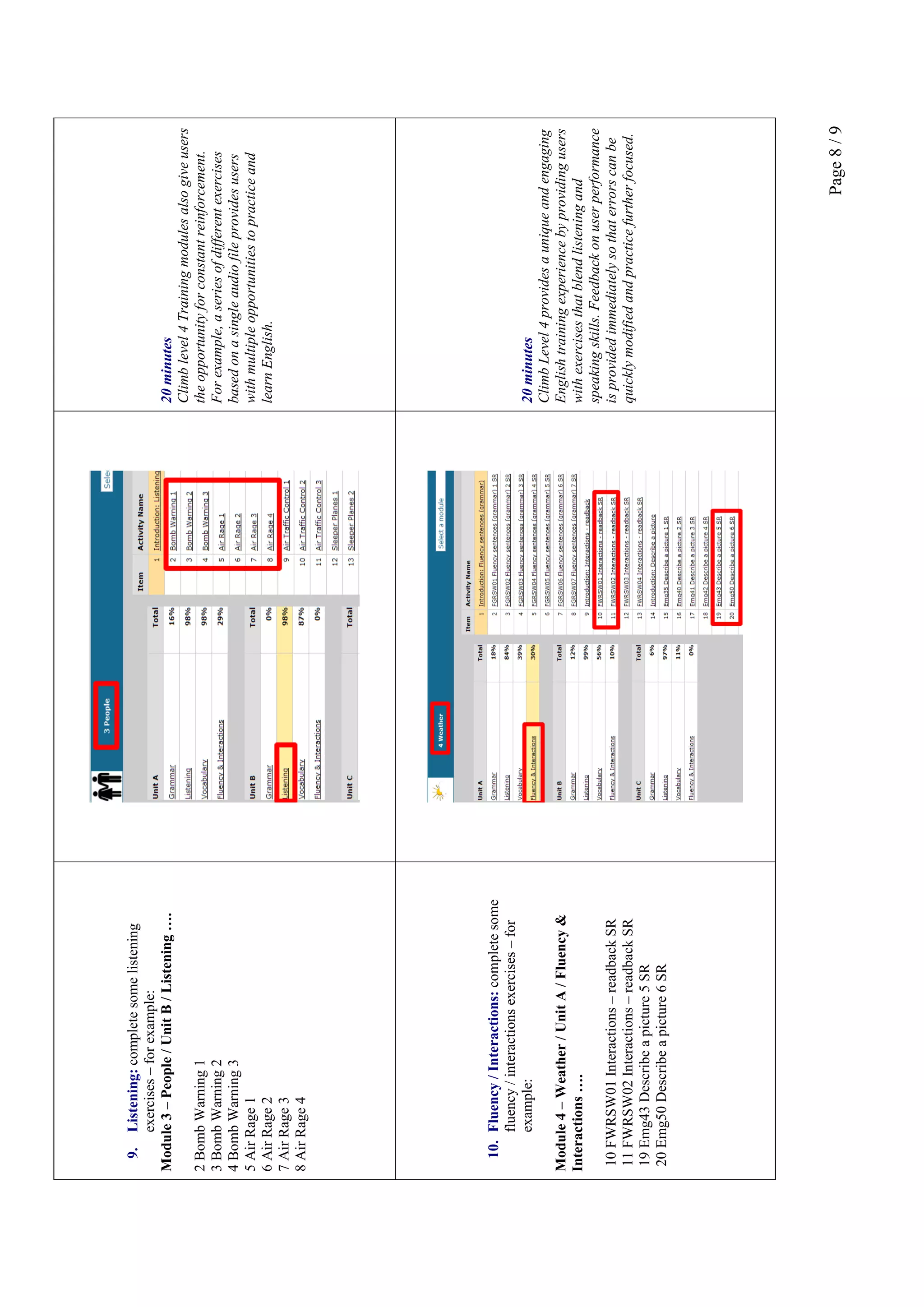 Page8/9
9.Listening:completesomelistening
exercises–forexample:
Module3–People/UnitB/Listening….
2BombWarning1
3BombWarning2
4BombWarning3
5AirRage1
6AirRage2
7AirRage3
8AirRage4
20minutes
Climblevel4Trainingmodulesalsogiveusers
theopportunityforconstantreinforcement.
Forexample,aseriesofdifferentexercises
basedonasingleaudiofileprovidesusers
withmultipleopportunitiestopracticeand
learnEnglish.
10.Fluency/Interactions:completesome
fluency/interactionsexercises–for
example:
Module4–Weather/UnitA/Fluency&
Interactions….
10FWRSW01Interactions–readbackSR
11FWRSW02Interactions–readbackSR
19Emg43Describeapicture5SR
20Emg50Describeapicture6SR
20minutes
ClimbLevel4providesauniqueandengaging
Englishtrainingexperiencebyprovidingusers
withexercisesthatblendlisteningand
speakingskills.Feedbackonuserperformance
isprovidedimmediatelysothaterrorscanbe
quicklymodifiedandpracticefurtherfocused.
 