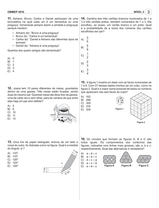 1 2
?
?
?
?
?
??
?
?
?
?
?
?
?
?
?
?
?
Figura 1
Figura 2
3NÍVEL 3OBMEP 2010
11. Adriano, Bruno, Carlos e Daniel participam de uma
brincadeira na qual cada um é um tamanduá ou uma
preguiça. Tamanduás sempre dizem a verdade e preguiças
sempre mentem.
• Adriano diz: “Bruno é uma preguiça”.
• Bruno diz: “Carlos é um tamanduá”.
• Carlos diz: ”Daniel e Adriano são diferentes tipos de
animais”.
• Daniel diz: “Adriano é uma preguiça”.
Quantos dos quatro amigos são tamanduás?
A) 0
B) 1
C) 2
D) 3
E) 4
12. Joana tem 10 pares diferentes de meias, guardados
dentro de uma gaveta. Três meias estão furadas, sendo
duas do mesmo par. Quantas meias ela deve tirar da gaveta,
uma de cada vez e sem olhar, para ter certeza de que entre
elas haja um par sem defeito?
A) 5
B) 6
C) 10
D) 11
E) 13
13. Uma tira de papel retangular, branca de um lado e
cinza do outro, foi dobrada como na ﬁgura. Qual é a medida
do ângulo α ?
A) 110º
B) 115º
C) 120º
D) 125º
E) 130º
14. Carolina tem três cartões brancos numerados de 1 a
3 e três cartões pretos, também numerados de 1 a 3. Ela
escolheu, ao acaso, um cartão branco e um preto. Qual
é a probabilidade de a soma dos números dos cartões
escolhidos ser par?
A)
3
5
B)
5
9
C)
1
2
D)
2
3
E)
3
4
15. A ﬁgura 1 mostra um dado com as faces numeradas de
1 a 6. Com 27 desses dados montou-se um cubo, como na
ﬁgura 2. Qual é a maior soma possível de todos os números
que aparecem nas seis faces do cubo?
A) 162
B) 288
C) 300
D) 316
E) 324
16. Os círculos que formam as ﬁguras A, B e C são
todos iguais. Os comprimentos dos contornos das
ﬁguras, indicados com linhas mais grossas, são a, b e c,
respectivamente. Qual das alternativas é verdadeira?
A) a b c= =
B) a b c< =
C) acb <<
D) a c b= <
E) cba <= Figura A Figura B Figura C
1cm
2 cm
1 cm
 