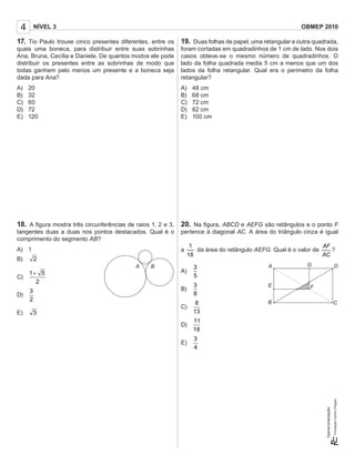 4 NÍVEL 3 OBMEP 2010
Operacionalização:
17. Tio Paulo trouxe cinco presentes diferentes, entre os
quais uma boneca, para distribuir entre suas sobrinhas
Ana, Bruna, Cecília e Daniela. De quantos modos ele pode
distribuir os presentes entre as sobrinhas de modo que
todas ganhem pelo menos um presente e a boneca seja
dada para Ana?
A) 20
B) 32
C) 60
D) 72
E) 120
18. A ﬁgura mostra três circunferências de raios 1, 2 e 3,
tangentes duas a duas nos pontos destacados. Qual é o
comprimento do segmento AB?
A) 1
B) 2
C)
1 5
2
+
D)
3
2
E) 3
19. Duas folhas de papel, uma retangular e outra quadrada,
foram cortadas em quadradinhos de 1 cm de lado. Nos dois
casos obteve-se o mesmo número de quadradinhos. O
lado da folha quadrada media 5 cm a menos que um dos
lados da folha retangular. Qual era o perímetro da folha
retangular?
A) 48 cm
B) 68 cm
C) 72 cm
D) 82 cm
E) 100 cm
20. Na ﬁgura, ABCD e AEFG são retângulos e o ponto F
pertence à diagonal AC. A área do triângulo cinza é igual
a
1
18
da área do retângulo AEFG. Qual é o valor de
AF
AC
?
A)
3
5
B)
3
8
C)
8
13
D)
11
18
E)
4
3
A B A G D
FE
B C
 