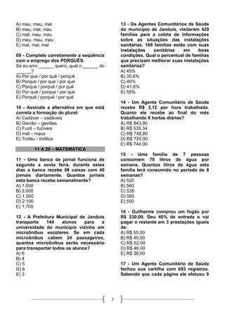 A) mau, mau, mal                                13 - Os Agentes Comunitários de Saúde
B) mau, mal, mau                                do município de Janduís, visitaram 420
C) mal, mau, mau                                famílias para a coleta de informações
D) mau, mau, mau                                sobre as situações das instalações
E) mal, mal, mal                                sanitárias. 189 famílias estão com suas
                                                instalações     sanitárias   em    boas
09 - Complete corretamente a seqüência          condições. Qual o percentual de famílias
com o emprego dos PORQUÊS:                      que precisam melhorar suas instalações
Se eu erro ______ quero, qual o ______ do       sanitárias?
______?                                         A) 45%
A) Por que / por quê / porquê                   B) 35,6%
B) Porque / por que / por que                   C) 40%
C) Porque / porquê / por quê                    D) 41,8%
D) Por quê / porque / por que                   E) 55%
E) Porquê / porquê / por quê
                                                14 - Um Agente Comunitário de Saúde
10 - Assinale a alternativa em que está         recebe R$ 3,12 por hora trabalhada.
correta a formação do plural:                   Quanto ele recebe ao final do mês
A) Cadáver – cadáveis                           trabalhando 8 hortas diárias?
B) Gavião – gaviães                             A) R$ 843,90
C) Fuzil – fuzíveis                             B) R$ 535,34
D) mal – maus                                   C) R$ 748,80
E) Troféu - troféus                             D) R$ 725,00
                                                E) R$ 744,00
        11 A 20 – MATEMÁTICA
                                                15 - Uma família de 7 pessoas
11 - Uma banca de jornal funciona de            consomem 70 litros de água por
segunda a sexta feira, durante estes            semana. Quantos litros de água esta
dias a banca recebe 08 caixas com 40            família terá consumido no período de 8
jornais diariamente. Quantos jornais            semanas?
esta banca recebe semanalmente?                 A) 520
A) 1.600                                        B) 560
B) 2.000                                        C) 535
C) 1.500                                        D) 565
D) 2.100                                        E) 550
E) 1.700
                                                16 - Guilherme comprou um fogão por
12 - A Prefeitura Municipal de Janduís          R$ 230,00. Deu 40% de entrada e vai
transporta    144    alunos    para  a          pagar o restante em 3 prestações iguais
universidade do município vizinho em            de:
microônibus escolares. Se em cada               A) R$ 55,00
microônibus cabem 24 passageiros,               B) R$ 49,00
quantos microônibus serão necessário            C) R$ 52,00
para transportar todos os alunos?               D) R$ 46,00
A) 6                                            E) R$ 38,00
B) 4
C) 5                                            17 - Um Agente Comunitário de Saúde
D) 8                                            fechou sua cartilha com 693 registros.
E) 3                                            Sabendo que cada página ele efetuou 9




                                            3
 