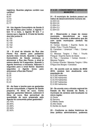 registros. Quantas páginas contém sua          21 A 25 – CONHECIMENTOS GERAIS DO
cartilha?                                                   MUNICÍPIO
A) 88
B) 67                                          21 - O município de Janduís possui um
C) 93                                          índice de desenvolvimento humano de:
D) 57                                          A) IDH 0,6
E) 77                                          B) IDH 0,8
                                               C) IDH 0,4
18 - Um Agente Comunitário de Saúde X          D) IDH 0,3
tem 48 famílias para visitar, o Agente Y       E) IDH 0,5
tem 13 a mais, o Agente W tem 7 a
menos que o Agente X. O total de família       22 - Observando o mapa do nosso
dos três juntos é:                             município,     descobrimos      as   suas
A) 150                                         fronteiras. Assinale a alternativa que diz
B) 130                                         com quais municípios Janduís faz
C) 149                                         fronteiras.
D) 152                                         A) Campo Grande / Espírito Santo do
E) 164                                         Oeste / Patu / Triunfo Potiguar
                                               B) Caraúbas / Umarizal / Patu / Campo
19 - O sinal de trânsito da Rua das            Grande
Flores fica aberto para pedestres              C) Messias Targino / Patu / Triunfo
durante meio minuto. Quando o Agente           Potiguar / Espírito Santo do Oeste
Comunitário de Saúde começou a                 D) Patu / Caraúbas / Campo Grande /
atravessar a Rua das Flores, o sinal já        Messias Targino
estava aberto há 9 segundos. Quando o          E) Campo Grande / Messias Targino / Olho
Agente terminou a travessia, faltavam 2        D’Agua dos Borges / Caraúbas
segundos para o sinal fechar. Quantos
segundos     o   Agente    levou para          23 - De acordo com os dados do IBGE
atravessar a Rua das Flores?                   2010, Janduís tem atualmente uma
A) 22                                          população de:
B) 20                                          A) 6.200 habitantes
C) 21                                          B) 5.350 habitantes
D) 19                                          C) 6.416 habitantes
E) 23                                          D) 5.597 habitantes
                                               E) 5.300 habitantes
20 - Ao fazer o lanche para as gestantes
de uma comunidade, o Agente de Saúde           24 - De acordo com a divisão regional do
preparou 75 litros de suco. Como               Estado do Rio Grande do Norte, o
algumas gestantes faltaram, sobraram 6         município de Janduís está localizado na
litros de suco. Que percentual da              micro região:
quantidade de suco preparada pelo              A) Oeste
Agente foi consumido pelas gestantes?          B) Serrana
(A) 75%                                        C) Médio Oeste
(B) 84%                                        D) Alto Oeste
(C) 86%                                        E) Sertão do Apodi
(D) 94%
(E) 92%                                        25 - Conforme os dados históricos da
                                               área política administrativo, podemos




                                           4
 