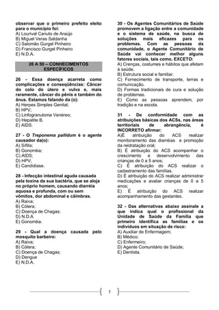 observar que o primeiro prefeito eleito         30 - Os Agentes Comunitários de Saúde
para o município foi:                           promovem a ligação entre a comunidade
A) Lourival Canuto de Araújo                    e o sistema de saúde, na busca de
B) Miguel Veras Saldanha                        soluções mais eficazes para os
C) Salomão Gurgel Pinheiro                      problemas. Com as pessoas da
D) Francisco Gurgel Pinheiro                    comunidade, o Agente Comunitário de
E) N.D.A.                                       Saúde vai conhecer melhor alguns
                                                fatores sociais, tais como, EXCETO:
      26 A 50 – CONHECIMENTOS                   A) Crenças, costumes e hábitos que afetam
             ESPECÍFICOS                        à saúde.
                                                B) Estrutura social e familiar.
26 - Essa doença acarreta como                  C) Fornecimento de transporte, terras e
complicações e conseqüências: Câncer            comunicação.
do colo do útero e vulva e, mais                D) Formas tradicionais de cura e solução
raramente, câncer do pênis e também do          de problemas.
ânus. Estamos falando da (o):                   E) Como as pessoas aprendem, por
A) Herpes Simples Genital;                      tradição e na escola.
B) HPV;
C) Linfogranuloma Venéreo;                      31 - De conformidade com as
D) Hepatite B.                                  atribuições básicas dos ACSs, nas áreas
E) AIDS.                                        territoriais      de    abrangência,      é
                                                INCORRETO afirmar:
27 - O Treponema pallidum é o agente            A)É      atribuição  do     ACS    realizar
causador da(o):                                 monitoramento das diarréias e promoção
A) Sífilis;                                     da reidratação oral;
B) Gonorréia;                                   B) É atribuição do ACS acompanhar o
C) AIDS;                                        crescimento e desenvolvimento das
D) HPV;                                         crianças de 0 a 5 anos;
E) Candidiase.                                  C) É atribuição do ACS realizar o
                                                cadastramento das famílias.
28 - Infecção intestinal aguda causada          D) É atribuição do ACS realizar administrar
pela toxina da sua bactéria, que se aloja       medicações e avaliar crianças de 0 a 5
no próprio homem, causando diarréia             anos;
aquosa e profunda, com ou sem                   E) É atribuição do ACS realizar
vômitos, dor abdominal e câimbras.              acompanhamento das gestantes.
A) Raiva;
B) Cólera;                                      32 - Das alternativas abaixo assinale a
C) Doença de Chagas;                            que indica qual o profissional da
D) N.D.A                                        Unidade de Saúde da Família que
E) Gonorréia.                                   primeiro identifica as famílias e os
                                                indivíduos em situação de risco:
29 - Qual a doença causada pelo                 A) Auxiliar de Enfermagem;
mosquito barbeiro:                              B) Médico;
A) Raiva;                                       C) Enfermeiro;
B) Cólera;                                      D) Agente Comunitário de Saúde;
C) Doença de Chagas;                            E) Dentista.
D) Dengue
E) N.D.A.




                                            5
 
