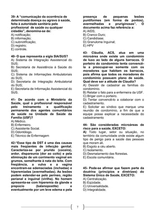 39- A “comunicação da ocorrência de               presença     de     pequenas      lesões
determinada doença ou agravo à saúde,             puntiformes (em forma de pontos),
feita à autoridade sanitária pelo                 avermelhadas    e     pruriginosas”.   O
profissional de saúde ou qualquer                 documento acima faz referência a:
cidadão”, denomina-se de:                         A) AIDS;
A) notificação;                                   B) Cranco Duro;
B) informação;                                    C) Candidíase;
C) subnotificação;                                D) Granuloma Inguinal;
D) registro;                                      E) HPV
E) controle.
                                                  43- Cláudia, ACS, atua em uma
40- O que representa a sigla SIA/SUS?             microárea onde existe um condomínio
A) Sistema de Integração Assistencial do          de luxo ao lado de alguns barracos. O
SUS;                                              porteiro do condomínio tenta convencê-
B) Secretaria de Assistência à Saúde do           la a preocupar-se somente com os
SUS;                                              moradores que habitam os barracos,
C) Sistema de Informações Ambulatoriais           pois afirma que todos os moradores do
do SUS;                                           condomínio possuem plano de saúde.
D) Secretaria de Integração Ambulatorial          Qual deve ser a atitude de Claudia?
do SUS;                                           A) Desistir de cadastrar as famílias do
E) Secretaria de Informação Assistencial do       condomínio.
SUS.                                              B) Relatar o fato para a enfermeira da USF.
                                                  C) Brigar com o porteiro.
41- De acordo com o Ministério da                 D) Tentar convencê-lo a colaborar com o
Saúde, qual o profissional responsável            cadastramento.
pelo    treinamento    e   qualificação           E) Solicitar ao síndico que marque uma
permanente dos agentes comunitários               reunião de condomínio, a fim de que a
de saúde na Unidade de Saúde da                   equipe possa explicar a necessidade do
Família (USF)?                                    cadastramento
A) Médico.
B) Enfermeiro.                                    44- São consideradas microáreas de
C) Assistente Social.                             risco para a saúde, EXCETO:
D) Odontólogo.                                    A) Todo lugar, setor ou situação, no
E) Técnico de Enfermagem                          território da comunidade onde existe algum
                                                  tipo de perigo para a saúde das pessoas
42-“Esse tipo de DST é uma das causas             que moram ali.
mais freqüentes de infecção genital.              B) Esgoto a céu aberto.
Caracteriza-se por prurido (coceira),             C) Isolamento.
ardor, dispareunia (dor ao coito) e pela          D) Desmatamento das florestas.
eliminação de um corrimento vaginal em            E) Escola comunitária.
grumos, semelhante à nata do leite. Com
freqüência, a vulva e a vagina
encontram-se edemaciadas (inchadas) e             45- Pode-se afirmar que fazem parte da
hiperemiadas (avermelhadas). As lesões            doutrina (princípios e diretrizes) do
podem estender-se pelo períneo, região            Sistema Único de Saúde, EXCETO:
perianal e inguinal (virilha). No homem           A) Centralização.
apresenta-se com hiperemia da glande e            B) Eqüidade.
prepúcio        (balanopostite)        e          C) Universalidade.
eventualmente por um leve edema e pela            D) Integralidade.




                                              7
 