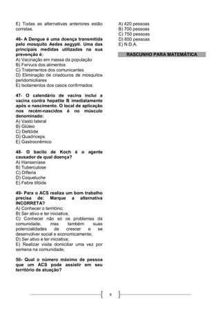 E) Todas as alternativas anteriores estão        A) 420 pessoas
corretas.                                        B) 700 pessoas
                                                 C) 750 pessoas
46- A Dengue é uma doença transmitida            D) 850 pessoas
pelo mosquito Aedes aegypti. Uma das             E) N.D.A.
principais medidas utilizadas na sua
prevenção é:                                        RASCUNHO PARA MATEMÁTICA
A) Vacinação em massa da população
B) Fervura dos alimentos
C) Tratamentos dos comunicantes
D) Eliminação de criadouros de mosquitos
peridomiciliares
E) Isolamentos dos casos confirmados

47- O calendário de vacina inclui a
vacina contra hepatite B imediatamente
após o nascimento. O local de aplicação
nos recém-nascidos é no músculo
denominado:
A) Vasto lateral
B) Glúteo
C) Deltóide
D) Quadríceps
E) Gastrocnêmico

48- O bacilo de Koch é o agente
causador de qual doença?
A) Hanseníase
B) Tuberculose
C) Difteria
D) Coqueluche
E) Febre tifóide

49- Para o ACS realiza um bom trabalho
precisa de: Marque a alternativa
INCORRETA?
A) Conhecer o território;
B) Ser ativo e ter iniciativa;
C) Conhecer não só os problemas da
comunidade,        mas       também   suas
potencialidades      de     crescer e   se
desenvolver social e economicamente;
D) Ser ativo e ter iniciativa;
E) Realizar visita domiciliar uma vez por
semana na comunidade;

50- Qual o número máximo de pessoa
que um ACS pode assistir em seu
território de atuação?




                                             8
 
