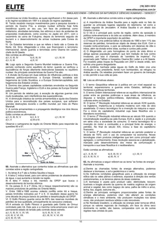 (19) 3251-1012
                                                                                                                              www.elitecampinas.com.br
                                                             SIMULADO ENEM – CIÊNCIAS DA NATUREZA E CIÊNCIAS HUMANAS – 18/06/2011

econômicas na União Soviética, as quais significaram o fim desse país            61. Assinale a alternativa correta sobre a região cartografada.
e do regime socialista em 1991 e a adoção do regime capitalista.
III. Tendo recebido maciços investimentos para a pesquisa durante o              a) A importância da Arábia Saudita para a região está no fato de
período da Guerra Fria, a energia nuclear enfrenta hoje forte                    guardar os principais lugares sagrados do islamismo, tal como a
resistência quanto ao seu uso, em face de problemas como                         cidade sagrada de Jerusalém. A Arábia Saudita é um aliado dos
militarismo, atividades terroristas, lixo atômico e risco de acidentes de        Estados Unidos.
proporções incalculáveis, como ocorreu no Japão em 2011, com o                   b) O Irã é o principal país sunita da região, centro da oposição à
vazamento da usina de Fukujima, depois do terremoto seguido de                   política norte-americana e do ódio ao ocidente. Além disso, é membro
tsunami e o desenvolvimento de armas nucleares pela Coreia do                    da OPEP e importante exportador de petróleo.
Norte.                                                                           c) O Iraque foi uma potência bélica na década de 1980 e tem 11% das
IV. Os Estados terroristas a que se refere o texto são a Coreia do               reservas de petróleo, tornando-se objeto de desejo dos EUA. Com a
Norte, Irã, Síria, Afeganistão e Líbia, que financiaram o terrorismo             invasão norte-americana, o país se esfacelou em dezenas de clãs e
internacional, dando guarida a terroristas como Osama bin Laden,                 tribos, além da divisão entre xiitas, sunitas e curdos pelo poder.
chefe da Al Qaeda.                                                               d) O Afeganistão um país homogêneo do ponto de vista étnico e
São corretas as afirmações:                                                      abriga apenas população pasthum que tem tradição de luta contra
a) I, II, III, IV        b) II, III, IV            c) I, III, IV                 invasores, por isso é chamado de “cemitério de impérios”. Foi
d) I, II, III            e) II, IV                                               governado pelo Taliban e hospedou Osama Bin Laden e a Al Qaeda.
                                                                                 Foi invadido pelas tropas do Paquistão em 2001 e desde então, tem
59. Logo após a Segunda Guerra Mundial instala-se a Guerra Fria,                 sofrido uma guerra desgastante.
período conhecido como equilíbrio do terror, quando se verificou a               e) A Jordânia, banhada pelas águas do Golfo de Adén vive uma
equivalência de forças altamente destruidoras baseada no equilíbrio              revolução e seu presidente, ferido num bombardeio, se refugiou na
nuclear. As principais características da Guerra Fria são:                       Arábia saudita. Os rebeldes prometem fazer um governo de transição
I. A divisão da Europa em duas esferas de influências políticas e dois           e não permitir a sua volta ao país.
sistemas político-econômicos: a Europa Oriental, socialista sob
hegemonia da União Soviética, e a Europa Ocidental-capitalista, sob              62. Leia as afirmativas abaixo.
hegemonia dos Estados Unidos.
II. Domínio dos países capitalistas ocidentais envolvidos na Segunda             I. O termo Geopolítica refere-se à política em um nível espacial ou
Guerra pela França, Inglaterra e EUA e dos países da Europa Oriental             territorial, expansionismo e guerras entre Estados, definição de
pela Rússia.                                                                     fronteiras e políticas territoriais.
III. Um período de relativa paz, à exceção de algumas guerras civis              II. O termo Ordem Internacional refere-se ao equilíbrio internacional de
muito localizadas, sem interferência das superpotências.                         poder entre as grandes potências e suas áreas de influência, as
IV. A diminuição drástica da corrida armamentista e ajuda dos Estados            disputas e tensões político-militares, diplomáticas, comerciais e
Unidos para a reconstituição dos países europeus, que sofreram                   culturais entre os Estados.
grandes destruições durante o conflito mundial, por meio do Plano                III. O termo 1a Revolução Industrial refere-se ao século XVIII quando,
Marshall.                                                                        na Inglaterra, implantou-se a indústria moderna com mão de obra
V. A corrida armamentista e a propaganda ideológica nos dois blocos              assalariada. O marco tecnológico foi a invenção da máquina a vapor.
político-econômicos.                                                             Foi o início do capitalismo industrial cuja base filosófica era o
Estão corretas as afirmativas:                                                   liberalismo econômico.
a) I, II, III, IV, V     b) I, II, V             c) I, III, IV                   IV. O termo 2a Revolução industrial refere-se ao século XIX quando a
d) I, V                  e) III e IV.                                            industrialização espalhou-se pela Europa, EUA e Japão e a produção
                                                                                 em série criou a sociedade de consumo. O marco tecnológico foi a
Observe o cartograma da região do Oriente Médio para responder às                invenção do motor a combustão e a principal fonte de energia, o
questões 60 e 61.                                                                petróleo. No final do século XIX, iniciou a fase do capitalismo
                                                                                 financeiro.
                                                                                 V. O termo 3a Revolução industrial refere-se ao período posterior a
                                                                                 década de 1970, com o uso do computador na economia. Novas
                                                                                 tecnologias criam produtos inteligentes que tem como principal valor
                                                                                 agregado, o conhecimento. Essa revolução associa-se a globalização,
                                                                                 marcada pelo desenvolvimento dos meios de comunicação e
                                                                                 transporte e sua base filosófica é o neoliberalismo.
                                                                                 Estão corretas as afirmativas:
                                                                                 a) I , II, III, IV       b) II, III, IV, V        c) I, III, V
                                                                                 d) I, II, III, IV, V     e) III, IV, V

                                                                                 63. As afirmativas a seguir referem-se ao tema “as fontes de energia”.
                                                                                 Assinale a incorreta.
60. Assinale a alternativa que contenha todas as afirmativas que são
corretas sobre a região cartografada.                                            a) Dentre as chamadas fontes de energia alternativa, podemos
                                                                                 destacar a biomassa, o sol a geotérmica e o vento.
I. As letras A e F são a Arábia Saudita e Iraque.                                b) As melhores condições geográficas para a utilização da energia
II. A letra C indica Israel, país com sérios problemas de abastecimento          eólica são os vales planos e extensos, expostos à direção dos ventos
de água, o que aumenta a tensão na região.                                       predominantes, e os terrenos planos de áreas costeiras.
III. A letra F indica o Irã, membro da OPEP que busca o                          c) A biomassa é usada para produzir calor, eletricidade, biocom-
desenvolvimento de bomba atômica.                                                bustíveis e biogás através da queima de matéria orgânica de origem
IV. Os países D, E e F (Síria, Irã e Iraque respectivamente) são os              animal e vegetal, tais como bagaço de cana, palha de milho e arroz,
maiores produtores de petróleo do Oriente Médio.                                 lenha, lixo, esgoto, estrume etc..
V. Entre 1980 e 1988 ocorreu violento conflito entre Irã e Iraque,               d) Dentre as principais vantagens proporcionadas pelas fontes de
países limítrofes indicados por F e E. O resultado dessa guerra foi              energia alternativas, podemos citar: não alteram as condições
uma década de preços baixos do petróleo e desarticulação da OPEP.                climáticas e o meio ambiente, não produzem mutações nos seres
VI. O Golfo Pérsico guarda cerca de 60% das reservas mundiais de                 vivos, não produzem resíduos sólidos e são renováveis.
petróleo de boa qualidade, principalmente do cenozoico cretáceo.                 e) No Nordeste brasileiro, a utilização da energia solar torna-se difícil,
VII. A entrada do Golfo Pérsico é guardada pelo Estrito de Ormuz                 porque os valores regionais de insolação, em face do clima seco
controlado pelo Irã. Este país e a marinha norte-americana vivem em              dominante no sertão, são baixos, comparados com os de outras
permanente estado de tensão pelo controle desse estreito.                        regiões mais úmidas do país.
a) I, II, III, IV, V, VI, VII.         b) II, III, IV, V, VI.
c) II, III, V, VI, VII.                d) I, III, IV, V, VI, VII
e) II, III, VI, VII.
                                                                            10
 